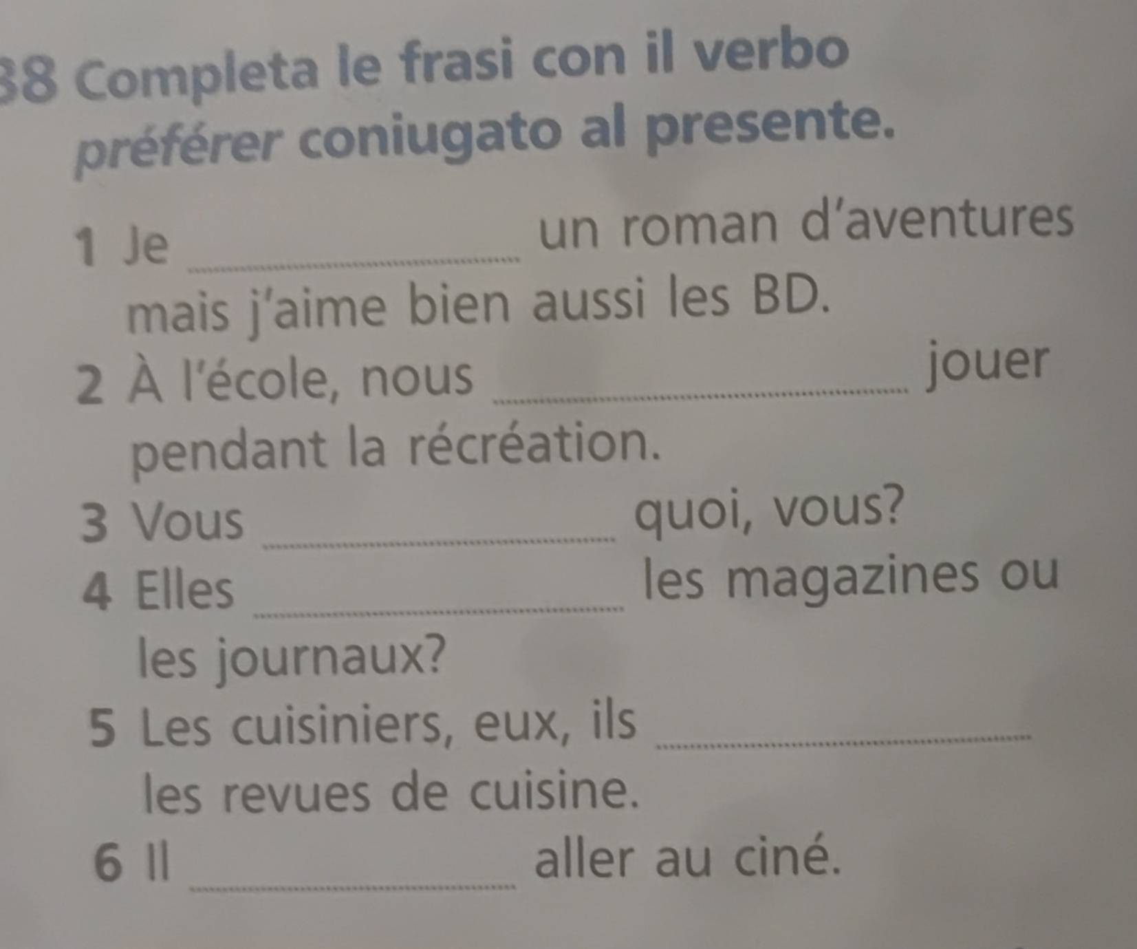 Completa le frasi con il verbo 
préférer coniugato al presente. 
1 Je _un roman d’aventures 
mais j’aime bien aussi les BD. 
2 À l'école, nous_ 
jouer 
pendant la récréation. 
3 Vous_ 
quoi, vous? 
4 Elles _les magazines ou 
les journaux? 
5 Les cuisiniers, eux, ils_ 
les revues de cuisine. 
6 Ⅱ _aller au ciné.