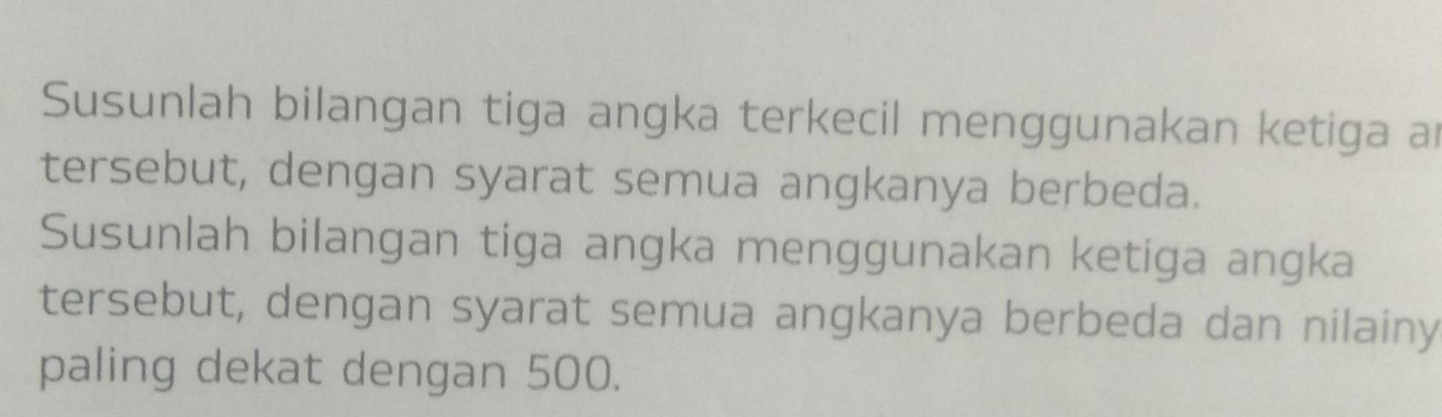 Susunlah bilangan tiga angka terkecil menggunakan ketiga an 
tersebut, dengan syarat semua angkanya berbeda. 
Susunlah bilangan tiga angka menggunakan ketiga angka 
tersebut, dengan syarat semua angkanya berbeda dan nilainy 
paling dekat dengan 500.