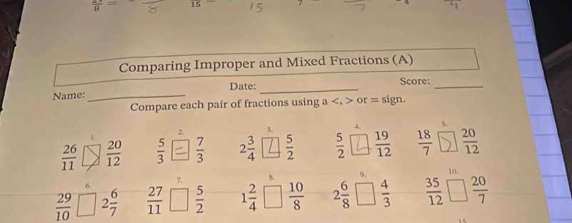  2/8 =
Comparing Improper and Mixed Fractions (A) 
Name: _Date:_ 
Score: 
_ 
Compare each pair of fractions using a , or = sign. 
5. 
2. 
3. 
4.
 26/11   20/12   5/3   7/3  2 3/4   5/2   5/2   19/12   18/7   20/12 
9. 
10. 
7. 
8.
 29/10 □ 2 6/7   27/11   5/2  1 2/4   10/8  2 6/8   4/3   35/12   20/7 