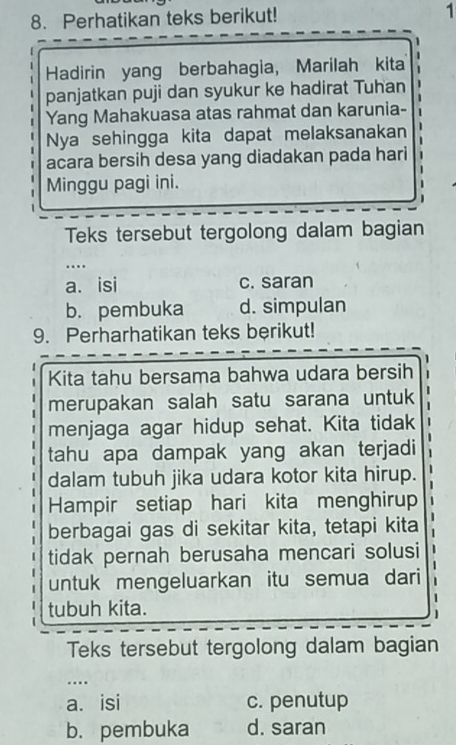 Perhatikan teks berikut!
1
Hadirin yang berbahagia, Marilah kita
panjatkan puji dan syukur ke hadirat Tuhan
Yang Mahakuasa atas rahmat dan karunia-
Nya sehingga kita dapat melaksanakan
acara bersih desa yang diadakan pada hari
Minggu pagi ini.
.
Teks tersebut tergolong dalam bagian
…
a. isi c. saran
b. pembuka d. simpulan
9. Perharhatikan teks berikut!
Kita tahu bersama bahwa udara bersih
merupakan salah satu sarana untuk
menjaga agar hidup sehat. Kita tidak
tahu apa dampak yang akan terjadi
dalam tubuh jika udara kotor kita hirup.
Hampir setiap hari kita menghirup
berbagai gas di sekitar kita, tetapi kita
tidak pernah berusaha mencari solusi
untuk mengeluarkan itu semua dari
tubuh kita.
Teks tersebut tergolong dalam bagian
…
a. isi c. penutup
b. pembuka d. saran