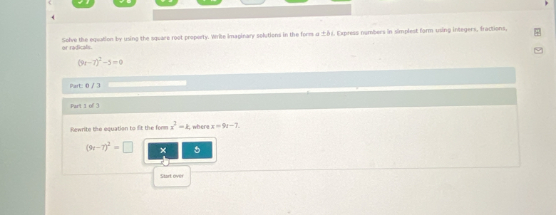 Solve the equation by using the square root property. Write imaginary solutions in the form α +b í. Express numbers in simplest form using integers, fractions, 
or radicals.
(9t-7)^2-5=0
Part: 0 / 3 
Part 1 of 3 
Rewrite the equation to fit the form x^2=k ,where x=9t-7.
(9t-7)^2=□ × 5
Start over