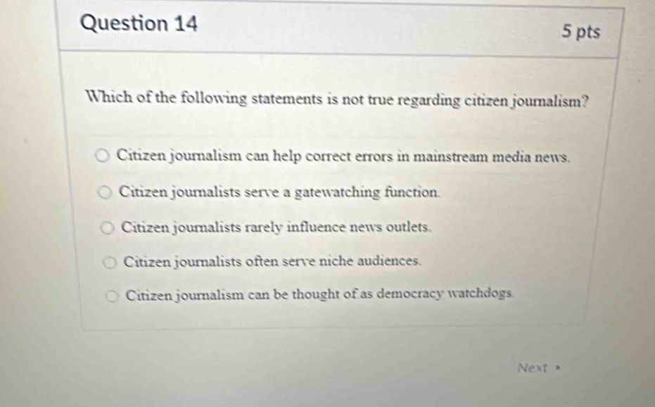 Which of the following statements is not true regarding citizen journalism?
Citizen journalism can help correct errors in mainstream media news.
Citizen journalists serve a gatewatching function.
Citizen journalists rarely influence news outlets.
Citizen journalists often serve niche audiences.
Citizen journalism can be thought of as democracy watchdogs.
Next >