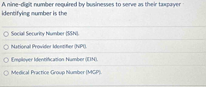 A nine-digit number required by businesses to serve as their taxpayer
identifying number is the
Social Security Number (SSN).
National Provider Identifer (NPI).
Employer Identification Number (EIN).
Medical Practice Group Number (MGP).