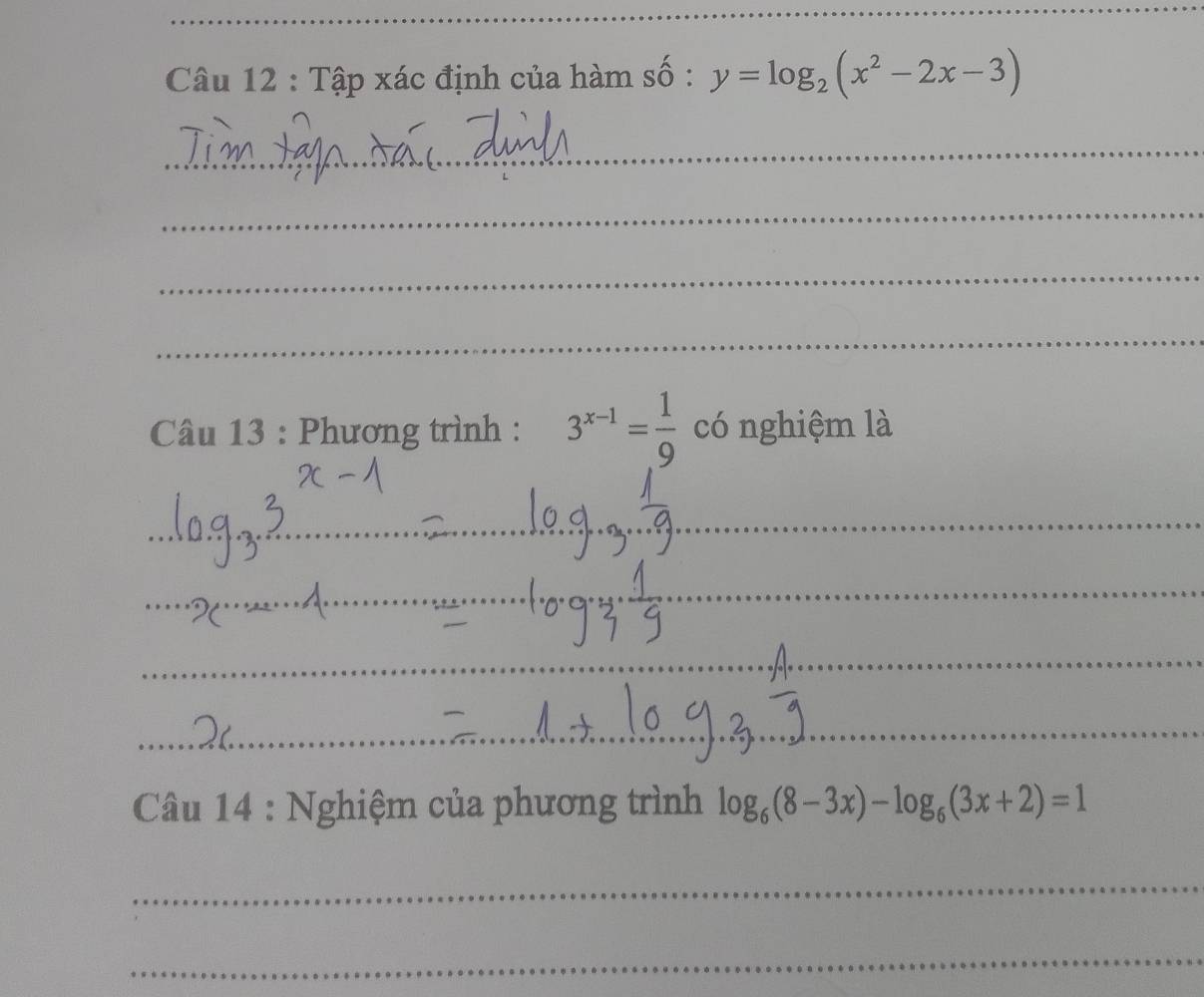 Tập xác định của hàm số : y=log _2(x^2-2x-3)
_
_
_
_
Câu 13 : Phương trình : 3^(x-1)= 1/9  có nghiệm là
_
_
_
_
_
_
* Câu 14 : Nghiệm của phương trình log _6(8-3x)-log _6(3x+2)=1
_
_