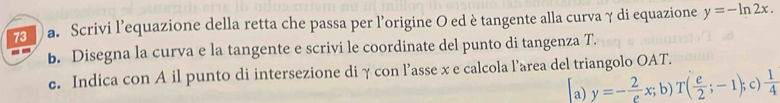 Scrivi l’equazione della retta che passa per l'origine O ed è tangente alla curva γ di equazione y=-ln 2x. 
b. Disegna la curva e la tangente e scrivi le coordinate del punto di tangenza T. 
e. Indica con A il punto di intersezione di γ con l’asse x e calcola l’area del triangolo OAT. 
a) y=- 2/e x;b)T( e/2 ;-1); c)  1/4 