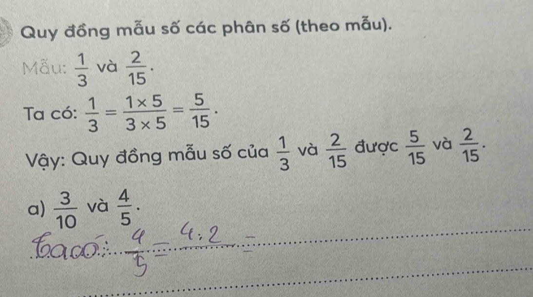 Quy đồng mẫu số các phân số (theo mẫu). 
Mẫu:  1/3  và  2/15 . 
Ta có:  1/3 = (1* 5)/3* 5 = 5/15 . 
Vậy: Quy đồng mẫu số của  1/3  và  2/15  được  5/15  và  2/15 . 
a)  3/10  và  4/5 ·