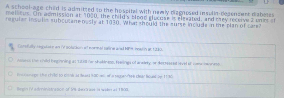 A school-age child is admitted to the hospital with newly diagnosed insulin-dependent diabetes
mellitus. On admission at 1000, the child's blood glucose is elevated, and they receive 2 units of
regular insulin subcutaneously at 1030. What should the nurse include in the plan of care?
Carefully regulate an IV solution of normal saline and NPH insulin at 1230.
Assess the child beginning at 1230 for shakiness, feelings of anxiety, or decreased level of consciousness.
Encourage the child to drink at least 500 mL of a sugar-free clear liquid by 1130.
Blegin IV administration of 5% dextrose in water at 1100.