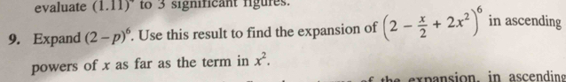 evaluate (1.11) to 3 significant rigures. 
9. Expand (2-p)^6. Use this result to find the expansion of (2- x/2 +2x^2)^6 in ascending 
powers of x as far as the term in x^2.