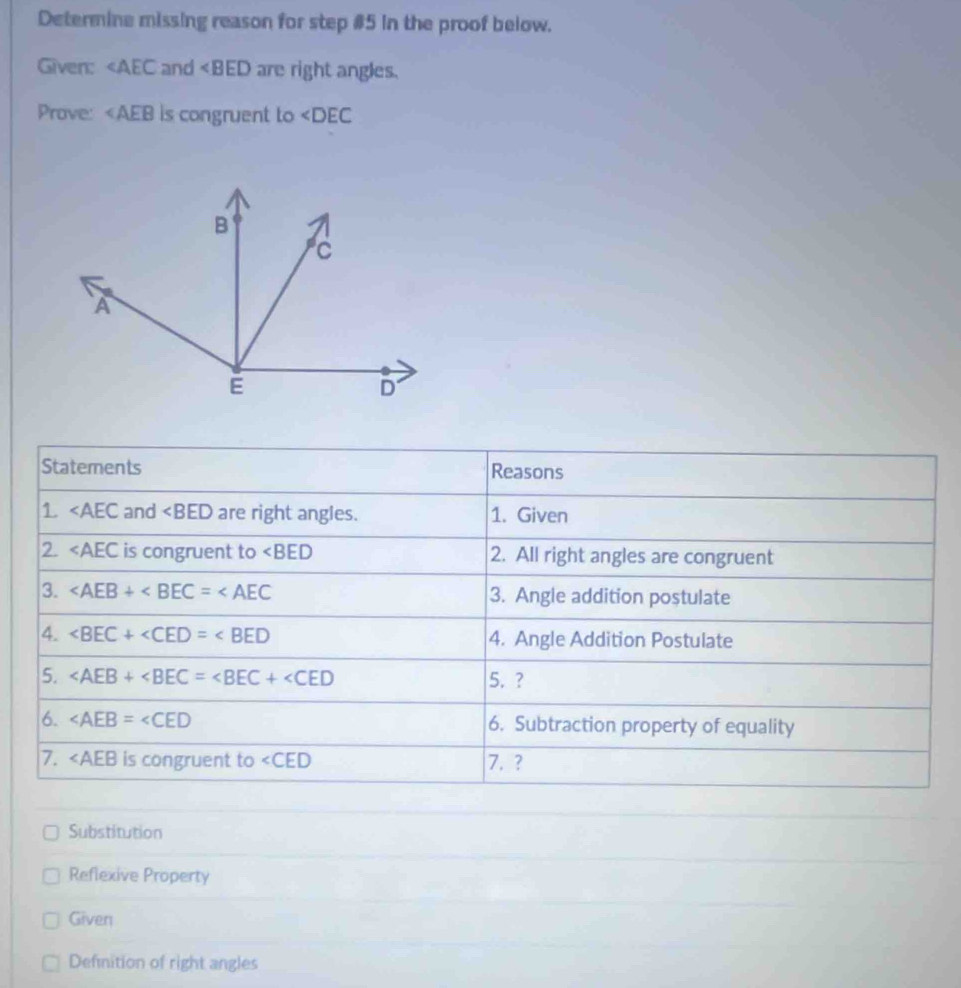 Determine missing reason for step #5 in the proof below.
Given: ∠ AEC and are right angles.
Prove: ∠ AEB is congruent to ∠ DEC
Statements Reasons
1 and ∠ BED are right angles. 1. Given
2. ∠ AEC is congruent to ∠ BED 2. All right angles are congruent
3. 3. Angle addition postulate
4. ∠ BEC+∠ CED=∠ BED 4. Angle Addition Postulate
5. ∠ AEB+∠ BEC=∠ BEC+∠ CED 5. ?
6. ∠ AEB=∠ CED 6. Subtraction property of equality
7. ∠ AEB is congruent to ∠ CED 7. ?
Substitution
Reflexive Property
Given
Definition of right angles