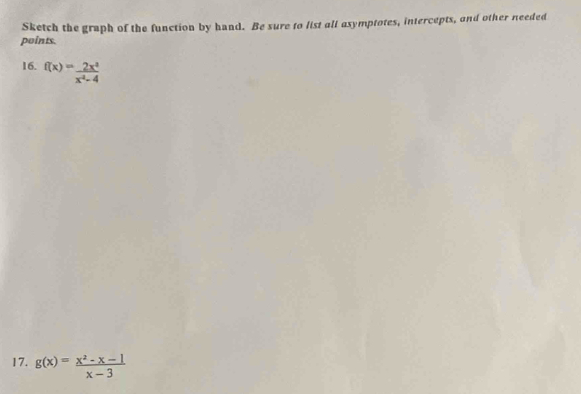 Sketch the graph of the function by hand. Be sure to list all asymptotes, intercepts, and other needed
points.
16. f(x)= 2x^3/x^2-4 
17. g(x)= (x^2-x-1)/x-3 