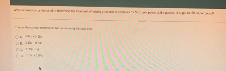 What expression can be used to determine the total cost of buying c pounds of cashews for $3.15 per pound and s pounds of sugar for $0.84 per pound?
Choose the correct expression for determining the total cost.
A. 0.84c+3.15s
B. 3.15c-0.84s
C. 3.99(c+s)
D. 3.15c+0.84s