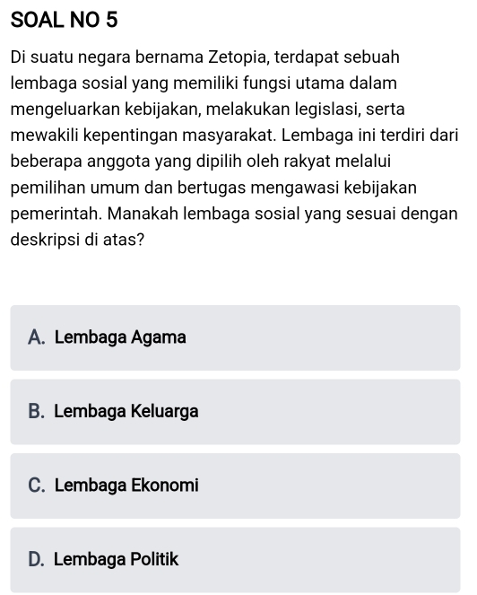 SOAL NO 5
Di suatu negara bernama Zetopia, terdapat sebuah
lembaga sosial yang memiliki fungsi utama dalam
mengeluarkan kebijakan, melakukan legislasi, serta
mewakili kepentingan masyarakat. Lembaga ini terdiri dari
beberapa anggota yang dipilih oleh rakyat melalui
pemilihan umum dan bertugas mengawasi kebijakan
pemerintah. Manakah lembaga sosial yang sesuai dengan
deskripsi di atas?
A. Lembaga Agama
B. Lembaga Keluarga
C. Lembaga Ekonomi
D. Lembaga Politik