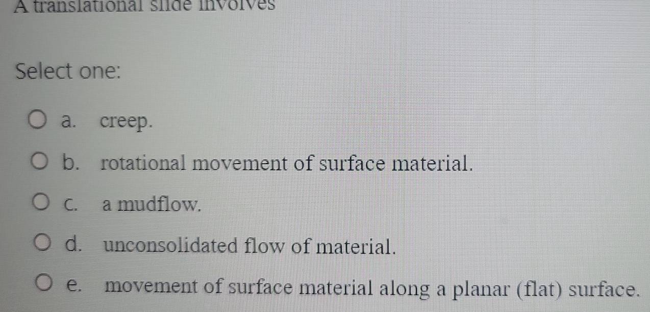 A translational siide invoives
Select one:
a. creep.
b. rotational movement of surface material.
C. a mudflow.
d. unconsolidated flow of material.
e. movement of surface material along a planar (flat) surface.