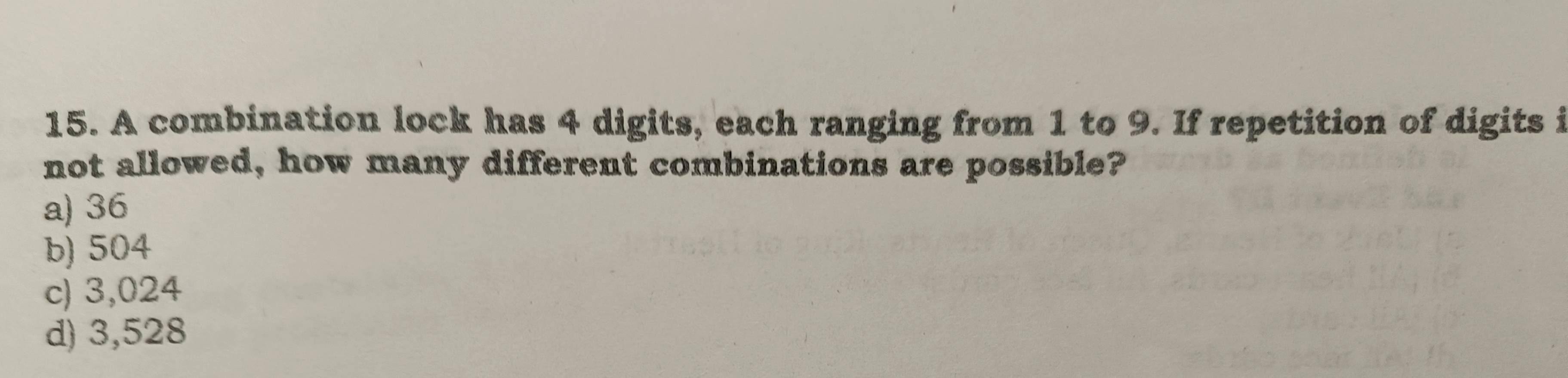 A combination lock has 4 digits, each ranging from 1 to 9. If repetition of digits i
not allowed, how many different combinations are possible?
a) 36
b) 504
c) 3,024
d) 3,528