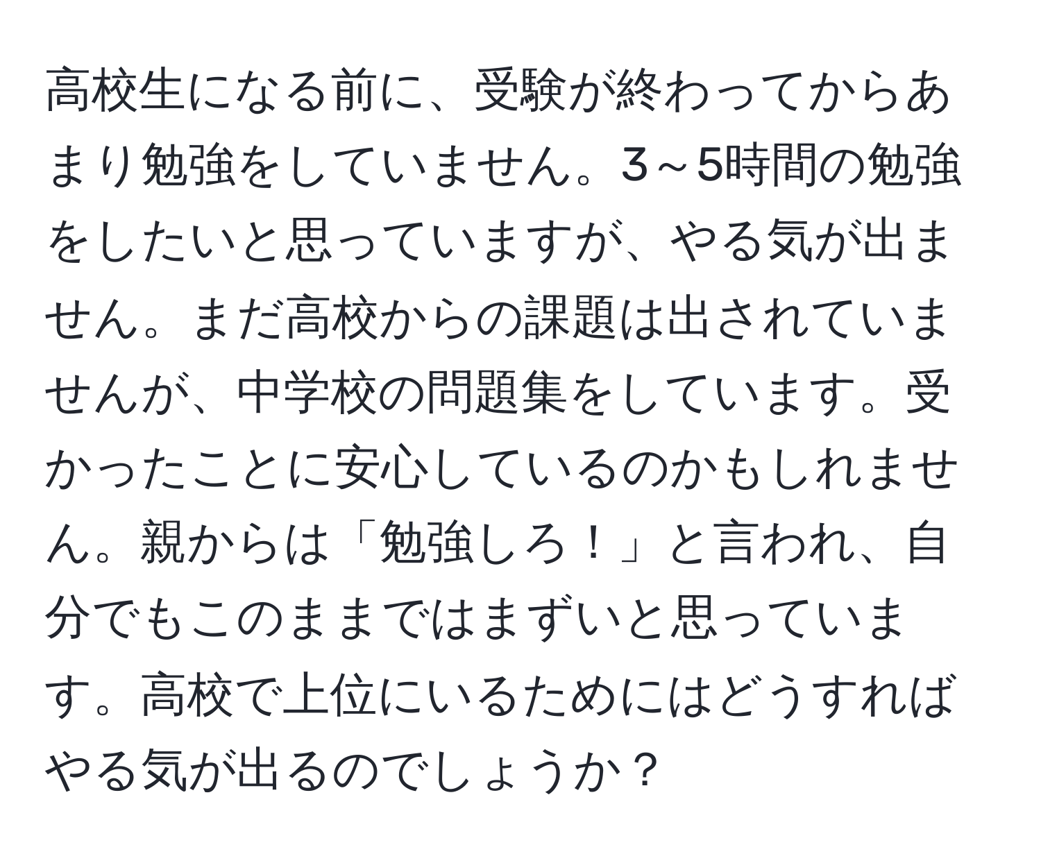 高校生になる前に、受験が終わってからあまり勉強をしていません。3～5時間の勉強をしたいと思っていますが、やる気が出ません。まだ高校からの課題は出されていませんが、中学校の問題集をしています。受かったことに安心しているのかもしれません。親からは「勉強しろ！」と言われ、自分でもこのままではまずいと思っています。高校で上位にいるためにはどうすればやる気が出るのでしょうか？