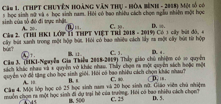 (THPT CHUYÊN HOÀNG VăN THụ - HÒa BÌNH - 2018) Một tổ có
5 học sinh nữ và 6 học sinh nam. Hỏi có bao nhiêu cách chọn ngẫu nhiên một học
sinh của tổ đó đi trực nhật.
A. 20. B, 11. C. 30. D. 10.
Câu 2. (THI HK1 LớP 11 THPT VIỆT TRÌ 2018 - 2019) Có 3 cây bút đỏ, 4
cây bút xanh trong một hộp bút. Hỏi có bao nhiêu cách lấy ra một cây bút từ hộp
bút? C. 3. D. 4.
(A.) 7. B. 12.
Câu 3. (HKI-Nguyễn Gia Thiều 2018-2019) Thầy giáo chủ nhiệm có 10 quyền
ksách khác nhau và 8 quyền vở khác nhau. Thầy chọn ra một quyền sách hoặc một
quyền vở đề tặng cho học sinh giỏi. Hỏi có bao nhiêu cách chọn khác nhau?
A. 10. B. 8. C. 80. D. 18.
Câu 4. Một lớp học có 25 học sinh nam và 20 học sinh nữ. Giáo viên chủ nhiệm
muốn chọn ra một học sinh đi dự trại hè của trường. Hỏi có bao nhiêu cách chọn?
4 45 B. 500 C. 25 D. 5.