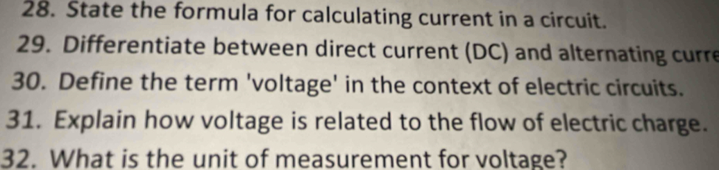 State the formula for calculating current in a circuit. 
29. Differentiate between direct current (DC) and alternating curre 
30. Define the term 'voltage' in the context of electric circuits. 
31. Explain how voltage is related to the flow of electric charge. 
32. What is the unit of measurement for voltage?