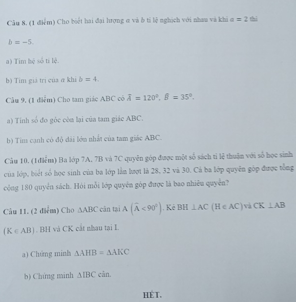 Cho biết hai đại lượng a và b ti lệ nghịch với nhau và khi a=2 thì
b=-5. 
a) Tim hệ số tỉ lệ. 
b) Tim giá trị của a khi b=4. 
Câu 9, (1 điểm) Cho tam giác ABC có widehat A=120°, widehat B=35°. 
a) Tính số đo góc còn lại của tam giác ABC. 
b) Tìm cạnh có độ dài lớn nhất của tam giác ABC. 
Câu 10. (1điểm) Ba lớp 7A, 7B và 7C quyên góp được một số sách tỉ lệ thuận với số học sinh 
của lớp, biết số học sinh của ba lớp lần lượt là 28, 32 và 30. Cả ba lớp quyên góp được tổng 
cộng 180 quyển sách. Hỏi mỗi lớp quyền góp được là bao nhiêu quyển? 
Câu 11. (2 điểm) Cho △ ABC cân tại A(widehat A<90°). Kê BH⊥ AC(H∈ AC)forall iCK⊥ AB
(K∈ AB). BH và CK cắt nhau tại I. 
a) Chứng minh △ AHB=△ AKC
b) Chứng minh △ IBC cân. 
HET.