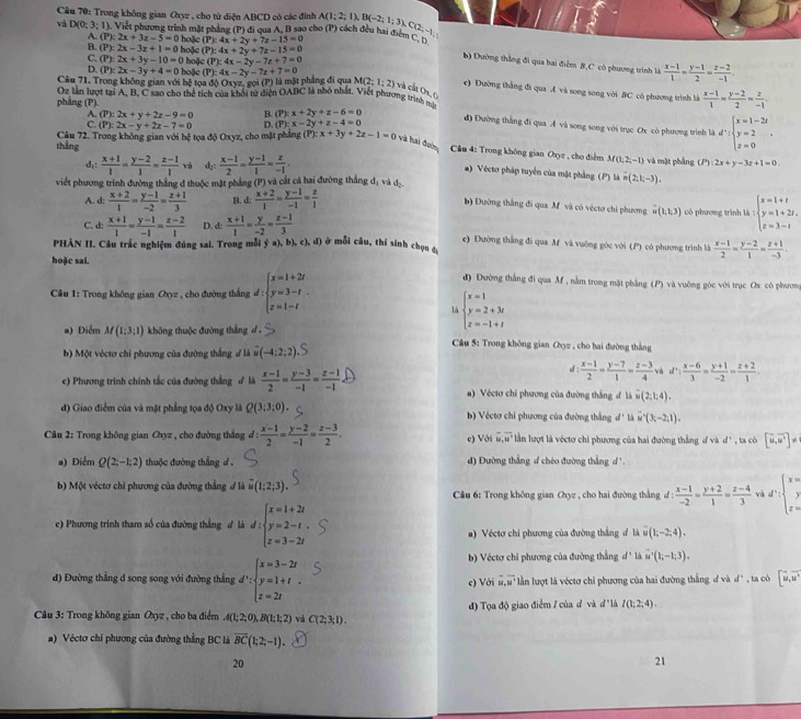 Cầu 70: Trong không gian Oxyz , cho từ điện ABCD có các đình
và D(0;3;1) Việết phương trình mặt phầng (P) đi qua A. B sao cho (P) cách đều hai điểm (P):4x+2y+7z-15=0 A(1;2;1),B(-2;1;3),C(2;-1)
A. (P):2x+3z-5=0
B. (P):2x-3z+1=0 hoặc hoặc
(P):4x+2y+7z-15=0
C. (P):2x+3y-10=0 ) hoặc (P ):4x-2y-7z+7=0  (x-1)/1 = (y-1)/2 = (z-2)/-1 
b) Dường thắng đi qua hai điểm B,C có phương trình là
D. (P):2x-3y+4=0 hoặc
Câu 71. Trong không gian với hệ tọa độ Oxyz, gọi (P) là mặt phẳng đi qua (P):4x-2y-7z+7=0 M(2;1;2) và cất Ox, (
c) Đường thắng đi qua A và song song với BC có phương trình là
Oz Lần lượt tại A. B. C sao cho thể tích của khối từ diện OABC là nhỏ nhất. Viết phương trình mã  (x-1)/1 = (y-2)/2 = z/-1 
phẳng (P).
A. (P):2x+y+2z-9=0 B. (P):x+2y+z-6=0
C. (P):2x-y+2z-7=0 D. (P):x-2y+z-4=0
đ) Đường thắng đi qua A và song song với trục Ox cò phương trình là d^,:beginarrayl x=1-2t y=2 z=0endarray. .
thắng  Câu 72. Trong không gian với bệ tọa độ Oxyz, cho mặt phẳng (P):x+3y+2z-1=0 và hai đơn  Câu 4: Trong không gian Oyz , cho điểm M(1,2,-1) và mặt phảng J 2x+y-3z+1=0.
d:  (x+1)/1 = (y-2)/1 = (z-1)/1  và d::  (x-1)/2 = (y-1)/1 = z/-1 .
) Véctơ pháp tuyển của mặt phẳng (P) là n(2,k-3).
viết phương trình đường thắng đ thuộc mặt phẳng (P) và cắt cá hai đường thắng dị và d-
A. d:  (x+2)/1 = (y-1)/-2 = (z+1)/3  B. d: (x+2)/1 = (y-1)/-1 = z/1  có phương trình là : beginarrayl x=1+t y=1+2t, z=3-tendarray.
b) Đường thắng đi qua M và có véctơ chỉ phương vector u(1,1,3)
C. d:  (x+1)/1 = (y-1)/-1 = (z-2)/1  D. d  (x+1)/1 = y/-2 = (z-1)/3  e) Đường thắng đi qua Af và vuông góc với (P) có phương trình là  (x-1)/2 = (y-2)/1 = (z+1)/-3 .
PHẢN II. Câu trắc nghiệm đúng sai. Trong mỗi  a ,b),c),d) ở mỗi câu, thí sinh chọn á
hoặc sai.
Câu 1: Trong không gian Øyz , cho đường thắng đ : beginarrayl x=1+2t y=3-t z=1-tendarray.
đ) Đường thắng đi qua Mf , nằm trong mặt phẳng (P) và vuờng góc với trục Ox có phươn
là beginarrayl x=1 y=2+3t z=-1+tendarray.
a) Điểm M(1:3:1) không thuộc đường thắng d .
b) Một véctơ chỉ phương của đường thắng đ là vector u(-4;2;2)
Cầu 5: Trong không gian Oyz , cho hai đường thắng
a :  (x-1)/2 = (y-7)/1 = (z-3)/4  d∵  (x-6)/3 = (y+1)/-2 = (z+2)/1 .
c) Phương trình chính tắc của đường thắng ở là  (x-1)/2 = (y-3)/-1 = (z-1)/-1  a) Véctơ chi phương của đường thắng d 1.i(2,1;4).
đ) Giao điểm của và mặt phẳng tọa độ Oxy là Q(3;3;0). b) Véctơ chỉ phương của đường thắng d'1 overset -u-2,1).
Câu 2: Trong không gian Oxyz , cho đường thắng đ:  (x-1)/2 = (y-2)/-1 = (z-3)/2 . c) Với # # lần lượt là véctơ chi phương của hai đường thắng đ và d * , ta cò [overline u,overline u]!=
a) Điểm Q(2;-1;2) thuộc đường thắng d . đ) Đường thẳng d chéo đường thắng d'.
b) Một véctơ chi phương của đường thẳng # là overline u(1;2;3). Câu 6: Trong không gian Oxyz , cho hai đường thẳng d :  (x-1)/-2 = (y+2)/1 = (z-4)/3  d^2:beginarrayl x= y z=endarray.
c) Phương trình tham số của đường thắng ư là d:beginarrayl x=1+2t y=2-t. z=3-2tendarray.
a) Véctơ chi phương của đường thắng đ là u(1;-2;4).
b) Véctơ chỉ phương của đường thẳng d° là u'(1;-1;3).
d) Đường thẳng d song song với đường thẳng d∵ beginarrayl x=3-2t y=1+t z=2tendarray. c) Với overline M,overline M lằn lượt là véctơ chỉ phương của hai đường thẳng d và d' , ta có [overline u,overline u
đ) Tọa độ giao điểm / của d và đ" là I(1;2;4).
* Câu 3: Trong không gian Oxyz , cho ba điểm A(1;2;0),B(1;1;2) và C(2;3;1).
#) Véctơ chỉ phương của đường thẳng BC là overline BC(1;2;-1).
20
21