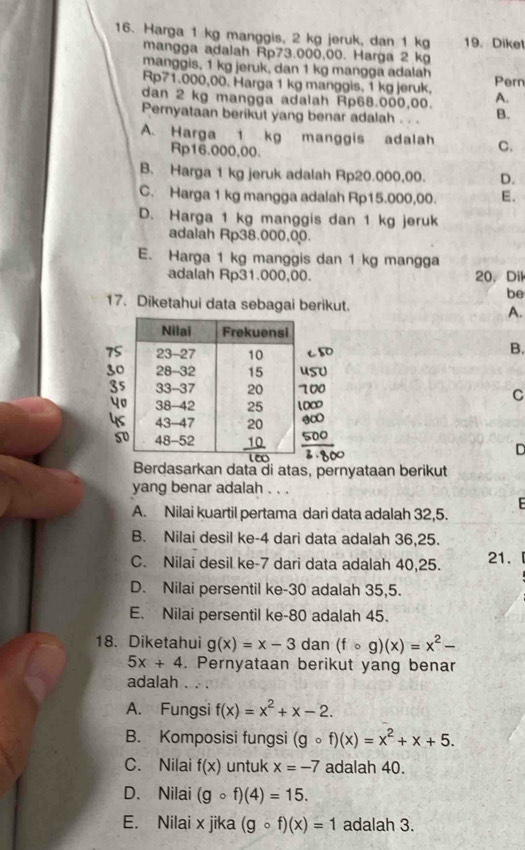 Harga 1 kg manggis, 2 kg jeruk, dan 1 kg 19. Diket
mangga adalah Rp73.000,00. Harga 2 kg
manggis, 1 kg jeruk, dan 1 kg mangga adalah
Rp71.000,00. Harga 1 kg manggis, 1 kg jeruk. Pern
dan 2 kg mangga adalah Rp68.000,00. A.
Pernyataan berikut yang benar adalah . . . B.
A. Harga 1 kg manggis adalah C.
Rp16.000,00.
B. Harga 1 kg jeruk adalah Rp20.000,00. D.
C. Harga 1 kg mangga adalah Rp15.000,00. E.
D. Harga 1 kg manggis dan 1 kg jeruk
adalah Rp38.000,00.
E. Harga 1 kg manggis dan 1 kg mangga
adalah Rp31.000,00. 20. Dil
be
17. Diketahui data sebagai berikut. A.
B.
C
D
Berdasarkan data di atas, pernyataan berikut
yang benar adalah   
E
A. Nilai kuartil pertama dari data adalah 32,5.
B. Nilai desil ke-4 dari data adalah 36,25.
C. Nilai desil ke-7 dari data adalah 40,25. 21.
D. Nilai persentil ke-30 adalah 35,5.
E. Nilai persentil ke-80 adalah 45.
18. Diketahui g(x)=x-3 dan (fcirc g)(x)=x^2-
5x+4. Pernyataan berikut yang benar
adalah . . .
A. Fungsi f(x)=x^2+x-2.
B. Komposisi fungsi (gcirc f)(x)=x^2+x+5.
C. Nilai f(x) untuk x=-7 adalah 40.
D. Nilai (gcirc f)(4)=15.
E. Nilai x jika (gcirc f)(x)=1 adalah 3.