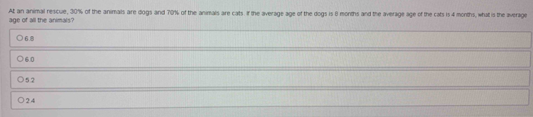 At an animal rescue, 30% of the animals are dogs and 70% of the animals are cats. If the average age of the dogs is 8 months and the average age of the cats is 4 months, what is the average
age of all the animals?
6.8
6.0
5.2
2.4