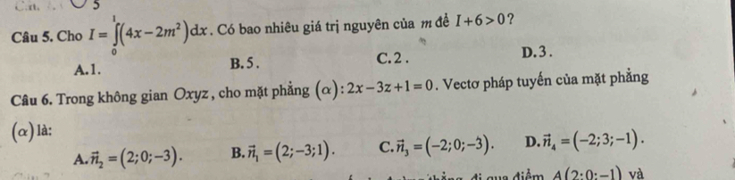 rt. 5
Câu 5. Cho I=∈tlimits _0^(1(4x-2m^2))dx. Có bao nhiêu giá trị nguyên của m đề I+6>0 ?
A. 1. B. 5. C. 2.
D. 3.
Câu 6. Trong không gian Oxyz , cho mặt phẳng (α): 2x-3z+1=0. Vectơ pháp tuyến của mặt phẳng
(α)là:
A. vector n_2=(2;0;-3). B. vector n_1=(2;-3;1). C. vector n_3=(-2;0;-3). D. vector n_4=(-2;3;-1).
A(2:0:-1) và