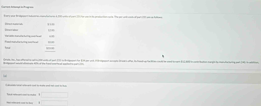 Current Attempt in Progress 
Every year Bridgeport Industries manufactures 6.200 units of part 231 for use in its production cycle. The per unit costs of part 231 are as follows: 
Direct materials $ 5.00
Direct labor 
Variable manufacturing overhead 
Fixed manufacturing overhead beginarrayr 6.00 _  10.0.00 hline endarray
Total 
Oriole, Inc., has offered to sell 6,200 units of part 231 to Bridgeport for $34 per unit. If Bridgeport accepts Oriole's offer, its freed-up facilities could be used to earn $12,800 in contribution margin by manufacturing part 240. In addition, 
Bridgeport would eliminate 40% of the fixed overhead applied to part 231. 
(a) 
Calculate total relevant cost to make and net cost to buy. 
Total relevant cost to make $ □
Net relevant cost to buy □