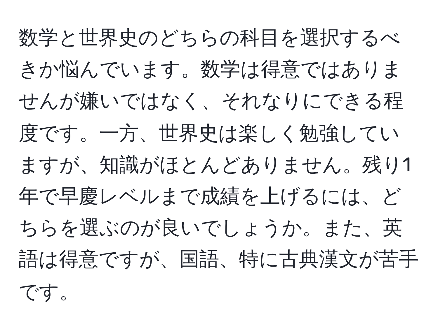 数学と世界史のどちらの科目を選択するべきか悩んでいます。数学は得意ではありませんが嫌いではなく、それなりにできる程度です。一方、世界史は楽しく勉強していますが、知識がほとんどありません。残り1年で早慶レベルまで成績を上げるには、どちらを選ぶのが良いでしょうか。また、英語は得意ですが、国語、特に古典漢文が苦手です。