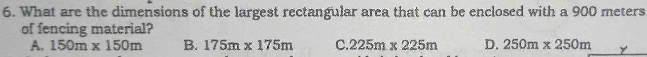 What are the dimensions of the largest rectangular area that can be enclosed with a 900 meters
of fencing material?
A. 150m* 150m B. 175m* 175m C. 225m* 225m D. 250m* 250m y