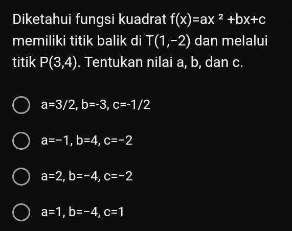 Diketahui fungsi kuadrat f(x)=ax^2+bx+c
memiliki titik balik di T(1,-2) dan melalui
titik P(3,4). Tentukan nilai a, b, dan c.
a=3/2, b=-3, c=-1/2
a=-1, b=4, c=-2
a=2, b=-4, c=-2
a=1, b=-4, c=1