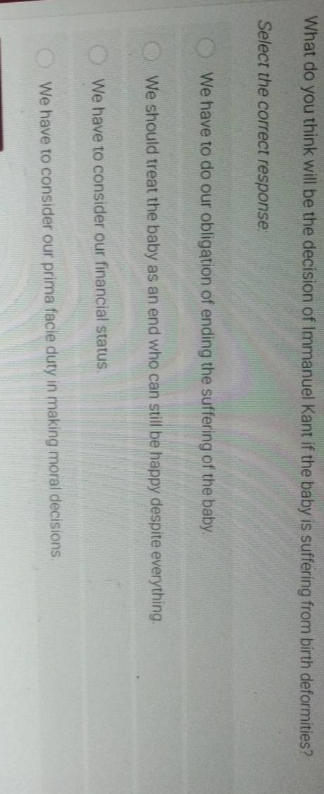 What do you think will be the decision of Immanuel Kant if the baby is suffering from birth deformities?
Select the correct response:
We have to do our obligation of ending the suffering of the baby.
We should treat the baby as an end who can still be happy despite everything.
We have to consider our financial status.
We have to consider our prima facie duty in making moral decisions.
