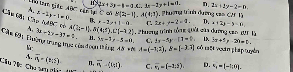 B. 2x+3y+8=0.C.3x-2y+1=0. D. 2x+3y-2=0. 
Cho tam giác ABC cân tại C có B(2;-1), A(4;3). Phương trình đường cao CH là
A. x-2y-1=0. B. x-2y+1=0. C. 2x+y-2=0. D. x+2y-5=0. 
Câu 68: Cho △ ABC có A(2;-1), B(4;5), C(-3;2). Phương trình tổng quát của đường cao BH là
A. 3x+5y-37=0. 
Câu 69: Đường trung trực của đoại B. 5x-3y-5=0. C. 3x-5y-13=0. 3x+5y-20=0. 
D.
là:
A=(-3;2), B=(-3;3) có một vectơ pháp tuyến
A. vector n_1=(6;5). B. vector n_2=(0;1). C. vector n_3=(-3;5). D. vector n_4=(-1;0). 
Câu 70: Cho tam giác