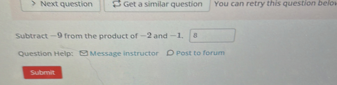 Next question Get a similar question You can retry this question belo 
Subtract −9 from the product of −2 and −1. 8
Question Help: - Message instructor ρ Post to forum 
Submit