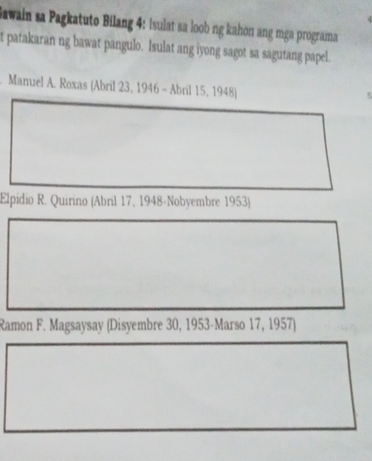 Jawain sa Pagkatuto Bilang 4: Isulat sa loob ng kahon ang mga programa 
t patakaran ng bawat pangulo. Isulat ang iyong sagot sa sagutang papel. 
Manuel A. Roxas (Abril 23, 1946 - Abril 15, 1948) 
Elpidio R. Quirino (Abril 17, 1948-Nobyembre 1953) 
Ramon F. Magsaysay (Disyembre 30, 1953-Marso 17, 1957)