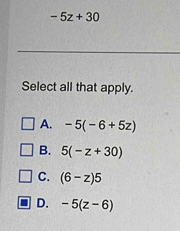 -5z+30
Select all that apply.
A. -5(-6+5z)
B. 5(-z+30)
C. (6-z)5
D. -5(z-6)