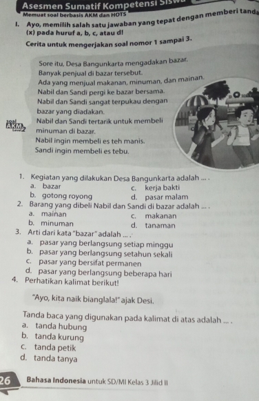 Asesmen Sumatif Kompetensi Sisw
Memuat soal berbasis AKM dan HOTS
I. Ayo, memilih salah satu jawaban yang tepat dengan memberi tand
(x) pada huruf a, b, c, atau d!
Cerita untuk mengerjakan soal nomor 1 sampai 3.
Sore itu, Desa Bangunkarta mengadakan bazar.
Banyak penjual di bazar tersebut.
Ada yang menjual makanan, minuman, d
Nabil dan Sandi pergi ke bazar bersama.
Nabil dan Sandi sangat terpukau dengan
bazar yang diadakan.
Nabil dan Sandi tertarik untuk membeli
minuman di bazar.
Nabil ingin membeli es teh manis.
Sandi ingin membeli es tebu.
1. Kegiatan yang dilakukan Desa Bangunkarta adalah ... .
a. bazar c. kerja bakti
b. gotong royong d. pasar malam
2. Barang yang dibeli Nabil dan Sandi di bazar adalah ... .
a. mainan c. makanan
b. minuman d. tanaman
3. Arti dari kata "bazar” adalah ... .
a. pasar yang berlangsung setiap minggu
b. pasar yang berlangsung setahun sekali
c. pasar yang bersifat permanen
d. pasar yang berlangsung beberapa hari
4. Perhatikan kalimat berikut!
"Ayo, kita naik bianglala!" ajak Desi.
Tanda baca yang digunakan pada kalimat di atas adalah ... .
a. tanda hubung
b. tanda kurung
c. tanda petik
d. tanda tanya
26 Bahasa Indonesia untuk SD/MI Kelas 3 Jilid II