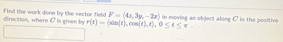 Find the work done by the vector field F=langle 4z,3y,-2xrangle in moving an object along C in the positive 
direction, where C is given by r(t)=langle sin (t),cos (t),trangle , 0≤ t≤ π.