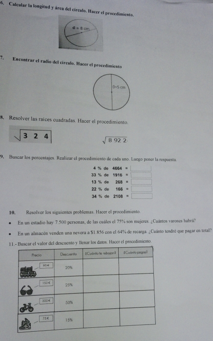 Calcular la longitud y área del círculo. Hacer el procedimiento.
7. Encontrar el radio del círculo. Hacer el procedímiento
8. Resolver las raices cuadradas. Hacer el procedimiento.
sqrt(324) sqrt(8922)
9. Buscar los porcentajes. Realizar el procedimiento de cada uno. Luego poner la respuesta.
4 % de 4664=□
33 % de 1916=□
13 % de 268=□
22 % de 166=□
34 % de 2108=□
10, Resolver los siguientes problemas. Hacer el procedimiento.
En un estadio hay 7.500 personas, de las cuáles el 75% son mujeres. ¿Cuántos varones habrá?
En un almacén venden una nevera a $1.856 con el 64% de recarga. ¿Cuánto tendré que pagar en total?
car el valor del descuento y Ilenar los datos. Hacer el procedimiento.