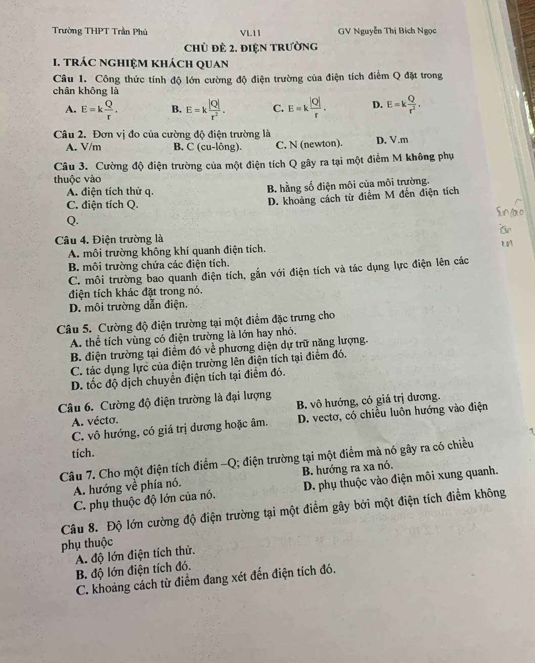 Trường THPT Trần Phú VL11  GV Nguyễn Thị Bích Ngọc
Chủ đÈ 2. đIệN TRườnG
I. trÁC nghIệM khách quan
Câu 1. Công thức tính độ lớn cường độ điện trường của điện tích điểm Q đặt trong
chân không là
A. E=k Q/r . B. E=k |Q|/r^2 . C. E=k |Q|/r . D. E=k Q/r^2 .
Câu 2. Đơn vị đo của cường độ điện trường là
A. V/m B. C (cu-lông). C. N (newton). D. V.m
Câu 3. Cường độ điện trường của một điện tích Q gây ra tại một điểm M không phụ
thuộc vào
A. điện tích thử q.
B. hằng số điện môi của môi trường.
C. điện tích Q.
D. khoảng cách từ điểm M đến điện tích
Q.
Câu 4. Điện trường là
A. môi trường không khí quanh điện tích.
B. môi trường chứa các điện tích.
C. môi trường bao quanh điện tích, gắn với điện tích và tác dụng lực điện lên các
điện tích khác đặt trong nó.
D. môi trường dẫn điện.
Câu 5. Cường độ điện trường tại một điểm đặc trưng cho
A. thể tích vùng có điện trường là lớn hay nhỏ.
B. điện trường tại điểm đó về phương diện dự trữ năng lượng.
C. tác dụng lực của điện trường lên điện tích tại điểm đó.
D. tốc độ dịch chuyển điện tích tại điểm đó.
Câu 6. Cường độ điện trường là đại lượng
A. vécto. B. vô hướng, có giá trị dương.
C. vô hướng, có giá trị dương hoặc âm. D. vectơ, có chiều luôn hướng vào điện
1
tích.
Câu 7. Cho một điện tích điểm -Q; điện trường tại một điểm mà nó gây ra có chiều
A. hướng về phía nó. B. hướng ra xa nó.
C. phụ thuộc độ lớn của nó. D. phụ thuộc vào điện môi xung quanh.
Câu 8. Độ lớn cường độ điện trường tại một điểm gây bởi một điện tích điểm không
phụ thuộc
A. độ lớn điện tích thử.
B. độ lớn điện tích đó.
C. khoảng cách từ điểm đang xét đến điện tích đó.