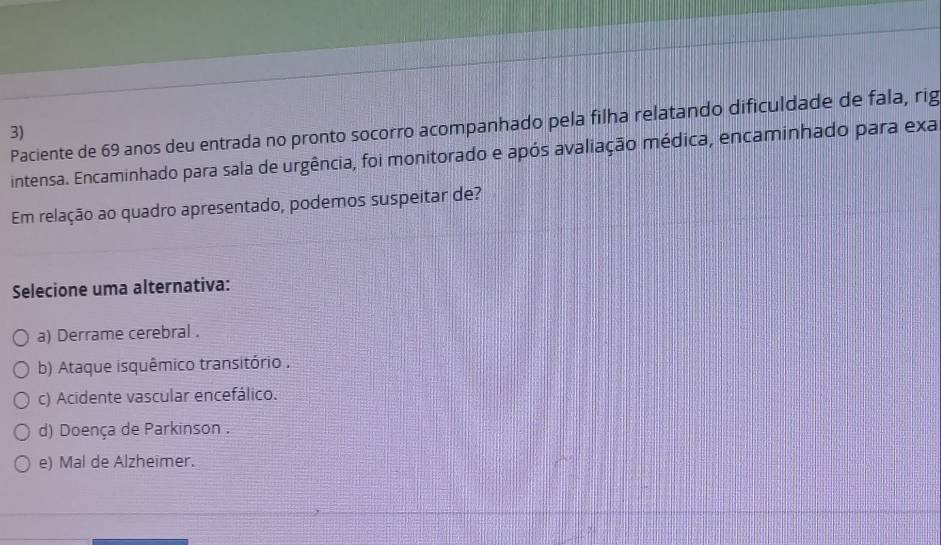 Paciente de 69 anos deu entrada no pronto socorro acompanhado pela filha relatando dificuldade de fala, rig
3)
intensa. Encaminhado para sala de urgência, foi monitorado e após avaliação médica, encaminhado para exa
Em relação ao quadro apresentado, podemos suspeitar de?
Selecione uma alternativa:
a) Derrame cerebral .
b) Ataque isquêmico transitório .
c) Acidente vascular encefálico.
d) Doença de Parkinson .
e) Mal de Alzheimer.