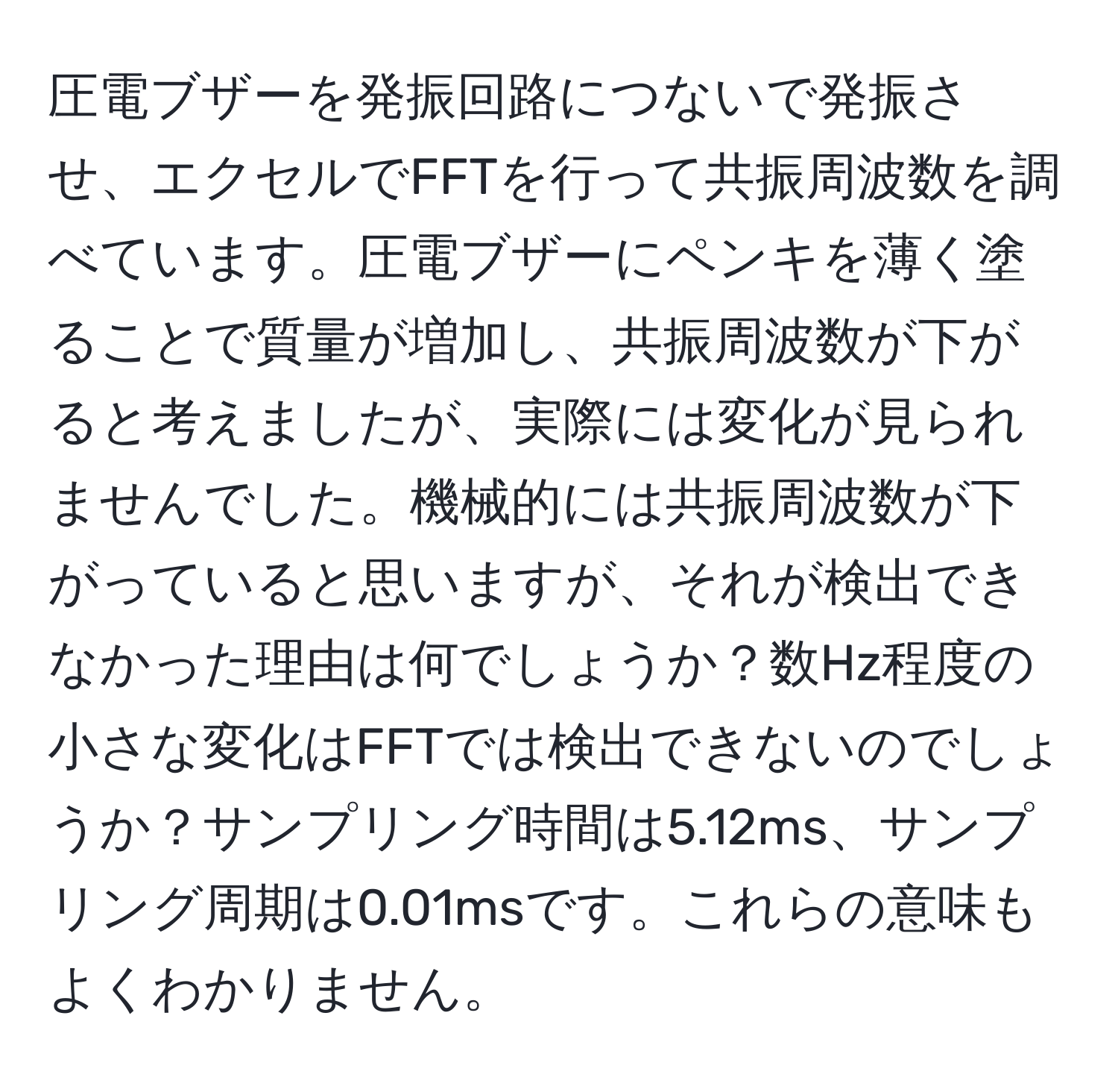 圧電ブザーを発振回路につないで発振させ、エクセルでFFTを行って共振周波数を調べています。圧電ブザーにペンキを薄く塗ることで質量が増加し、共振周波数が下がると考えましたが、実際には変化が見られませんでした。機械的には共振周波数が下がっていると思いますが、それが検出できなかった理由は何でしょうか？数Hz程度の小さな変化はFFTでは検出できないのでしょうか？サンプリング時間は5.12ms、サンプリング周期は0.01msです。これらの意味もよくわかりません。