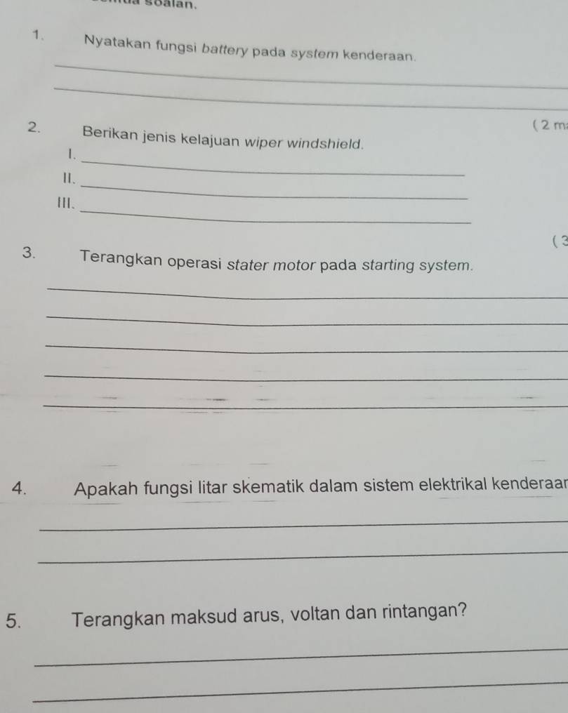 a soalan. 
_ 
1. Nyatakan fungsi battery pada system kenderaan. 
_ 
( 2 m
2. Berikan jenis kelajuan wiper windshield. 
_ 
1. 
_ 
II. 
_ 
Ⅲ、 
( 3 
3. Terangkan operasi stater motor pada starting system. 
_ 
_ 
_ 
_ 
_ 
4. Apakah fungsi litar skematik dalam sistem elektrikal kenderaar 
_ 
_ 
5. Terangkan maksud arus, voltan dan rintangan? 
_ 
_