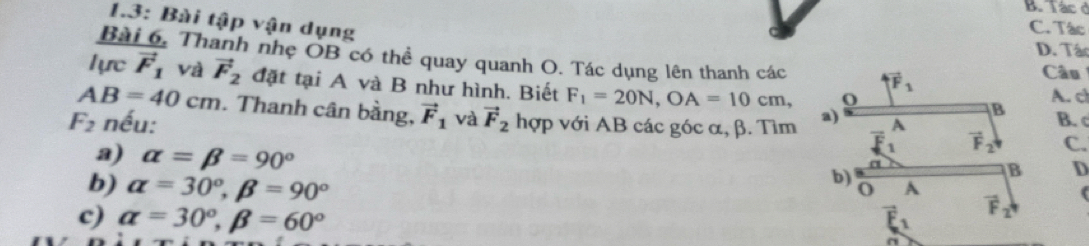 B. Tác ở
1.3: Bài tập vận dụng
C. Tác
D. Tác
Bài 6, Thanh nhẹ OB có thể quay quanh O. Tác dụng lên thanh các vector F_1
Câu
1ựrc vector F_1 Và vector F_2 đặt tại A và B như hình. Biết F_1=20N, OA=10cm,
A. c
AB=40cm. Thanh cân bằng, B. c
B
F_2 nếu: vector F_1 và vector F_2 hợp với AB các góc α, β. Tìm a) A
vector F_2 C.
B D
a) alpha =beta =90° o A
b) alpha =30°, beta =90°
b)
c) alpha =30°, beta =60°
vector F_2 4
a