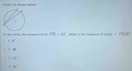 Circle C is shown below.
In the circle, the measure of arc PR=24°. What is the measure of angle ∠ PQR 7
A. 8°
B. 48°
C. 12°
D. 24°