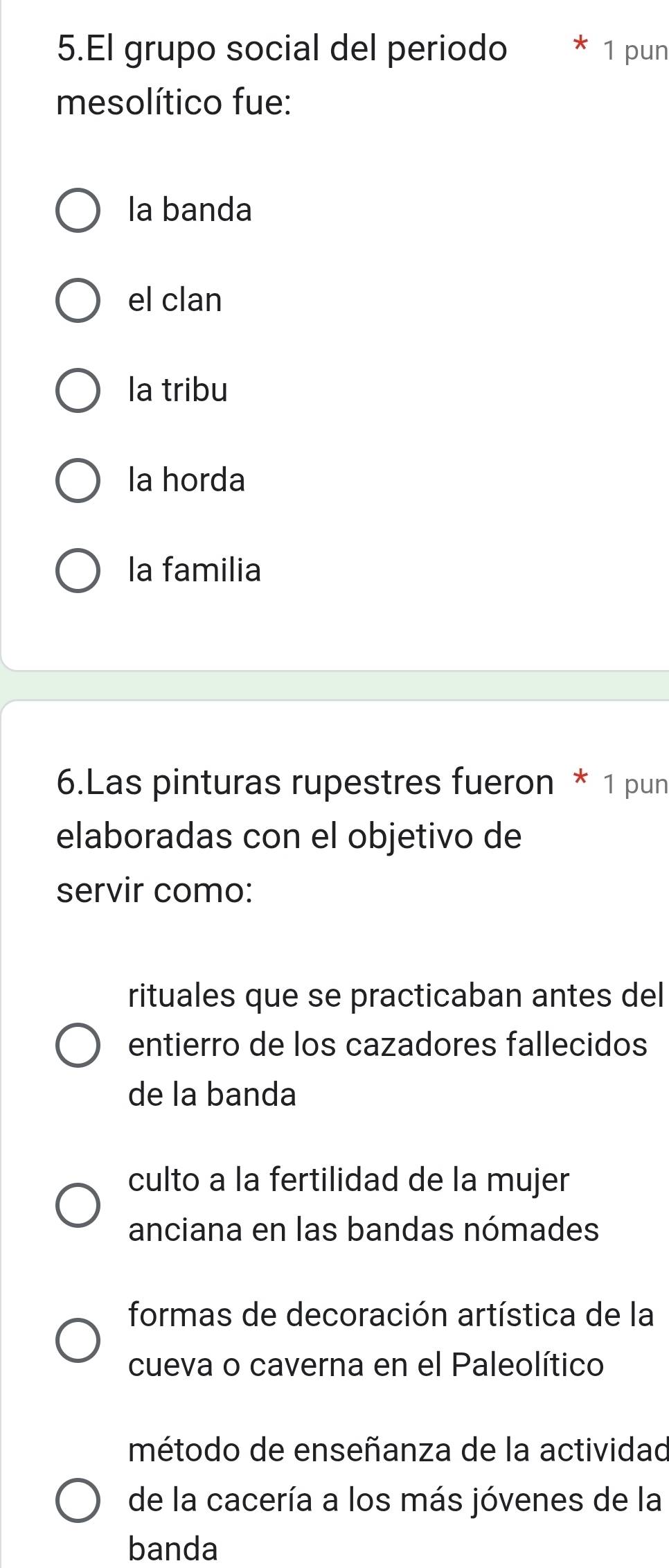 El grupo social del periodo 1 pun
mesolítico fue:
la banda
el clan
la tribu
la horda
la familia
6.Las pinturas rupestres fueron * 1 pun
elaboradas con el objetivo de
servir como:
rituales que se practicaban antes del
entierro de los cazadores fallecidos
de la banda
culto a la fertilidad de la mujer
anciana en las bandas nómades
formas de decoración artística de la
cueva o caverna en el Paleolítico
método de enseñanza de la actividad
de la cacería a los más jóvenes de la
banda