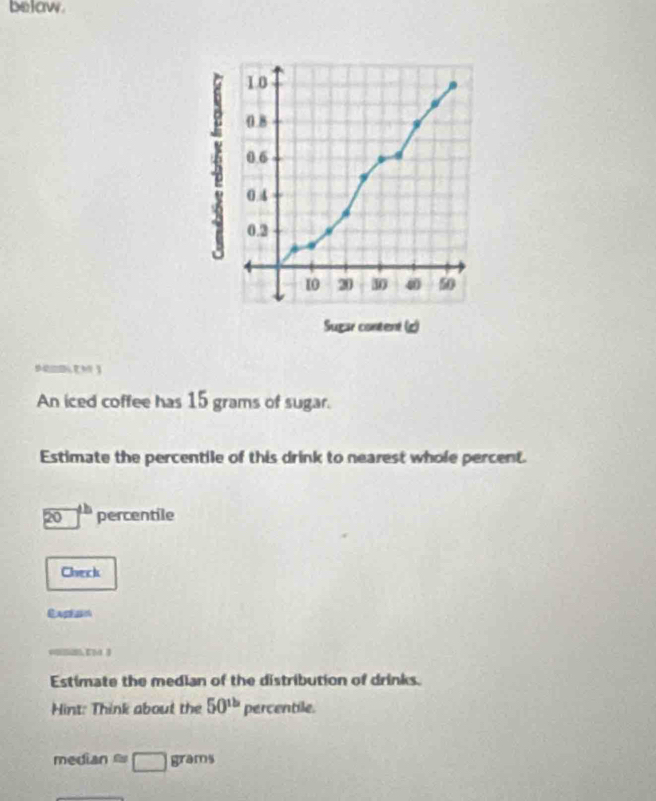 belaw. 
An iced coffee has 15 grams of sugar. 
Estimate the percentile of this drink to nearest whole percent.
20^(th)percentile
Check 
Casesn 
Estimate the median of the distribution of drinks. 
Hint: Think about the 50^(th)percentile.
medianapprox □ grams