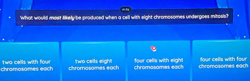 41/56
What would most likely be produced when a cell with eight chromosomes undergoes mitosis?
two cells with four two cells eight four cells with eight four cells with four
chromosomes each chromosomes each chromosomes each chromosomes each