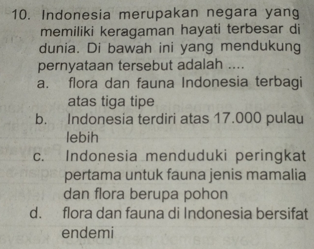 Indonesia merupakan negara yang
memiliki keragaman hayati terbesar di
dunia. Di bawah ini yang mendukung
pernyataan tersebut adalah ....
a. flora dan fauna Indonesia terbagi
atas tiga tipe
b. Indonesia terdiri atas 17.000 pulau
lebih
c. Indonesia menduduki peringkat
pertama untuk fauna jenis mamalia
dan flora berupa pohon
d. flora dan fauna di Indonesia bersifat
endemi