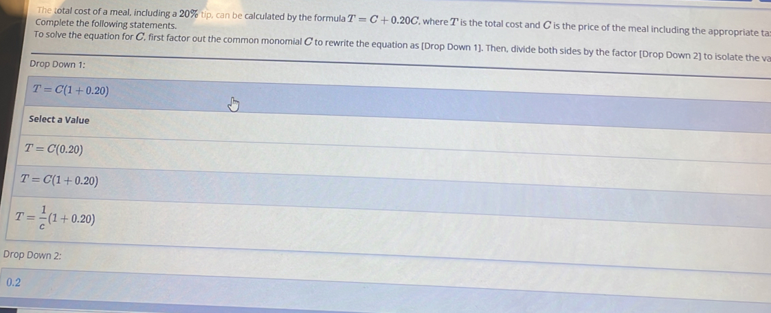 The total cost of a meal, including a 20% tip, can be calculated by the formula T=C+0.20C , where T is the total cost and C is the price of the meal including the appropriate ta
Complete the following statements.
To solve the equation for C, first factor out the common monomial C to rewrite the equation as [Drop Down 1]. Then, divide both sides by the factor [Drop Down 2] to isolate the va
Drop Down 1:
T=C(1+0.20)
Select a Value
T=C(0.20)
T=C(1+0.20)
T= 1/c (1+0.20)
Drop Down 2:
0.2