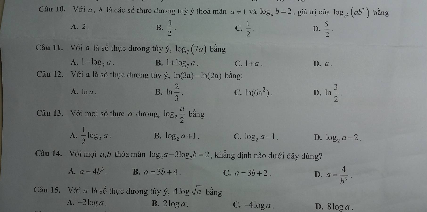 Với a, b là các số thực dương tuỳ ý thoả mãn a!= 1 và log _ab=2 , giá trị của log _a^2(ab^2) bằng
A. 2. B.  3/2 .  1/2 . 
C.
D.  5/2 . 
Câu 11. Với a là số thực dương tùy ý, log _7(7a) bằng
A. 1-log _7a. B. 1+log _7a. C. 1+a. D. a.
Câu 12. Với a là số thực dương tùy ý, ln (3a)-ln (2a) bằng:
A. ln a . B. ln  2/3 . C. ln (6a^2). D. ln  3/2 . 
` ơ
Câu 13. Với mọi số thực a dương, log _2 a/2  0.
A.  1/2 log _2a. B. log _2a+1. C. log _2a-1. D. log _2a-2. 
Câu 14. Với mọi a,b thỏa mãn log _2a-3log _2b=2 , khẳng định nào dưới đây đúng?
A. a=4b^3. B. a=3b+4. C. a=3b+2.
D. a= 4/b^3 . 
Câu 15. Với a là số thực dương tùy ý, 4log sqrt(a) bằng
A. -2 log a B. 2log a. C. - -4log a. 8log a. 
D.